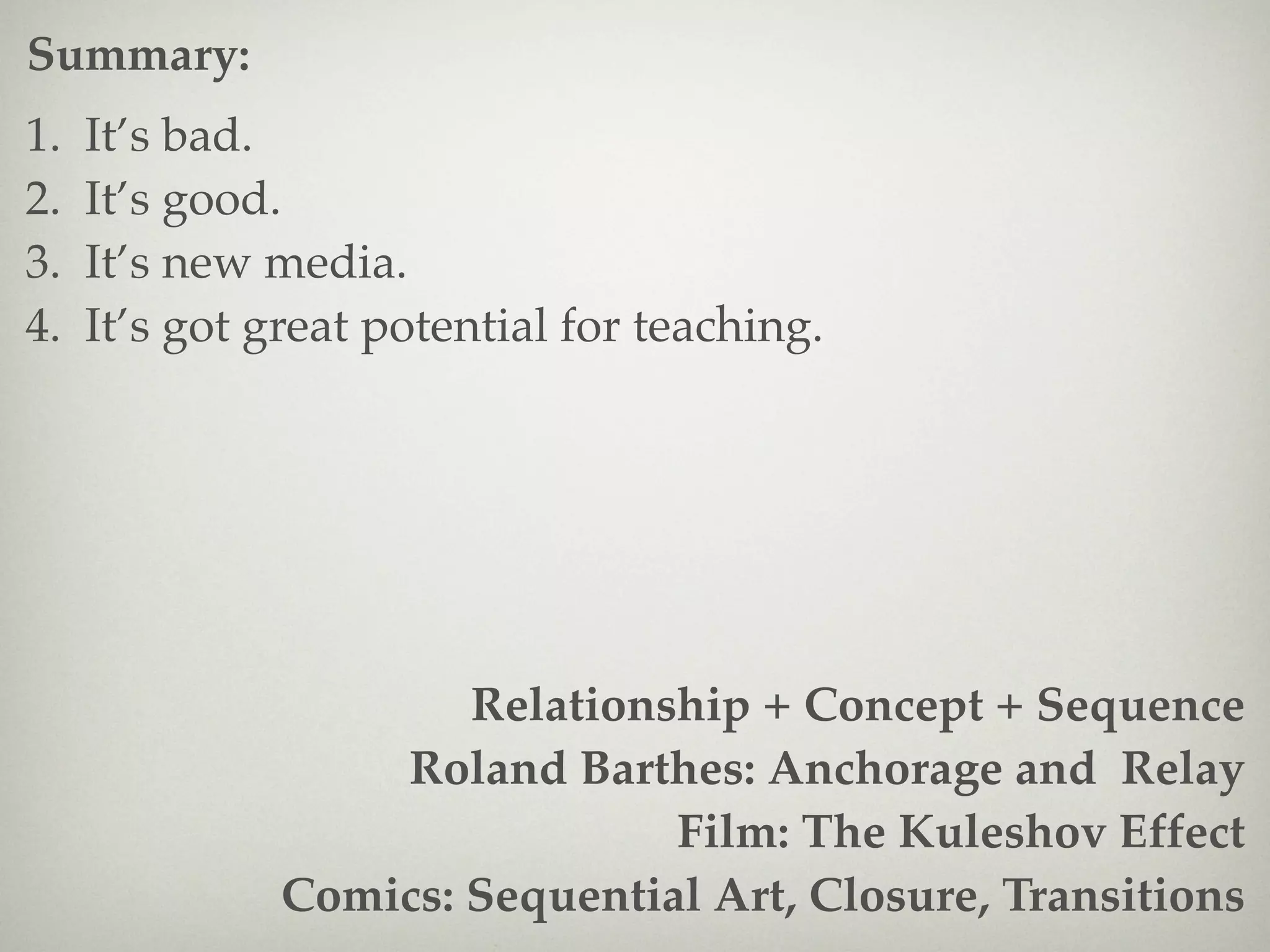 Summary:
1.   It’s bad.
2.   It’s good.
3.   It’s new media.
4.   It’s got great potential for teaching.




                       Relationship + Concept + Sequence
                   Roland Barthes: Anchorage and Relay
                                Film: The Kuleshov Effect
               Comics: Sequential Art, Closure, Transitions
 