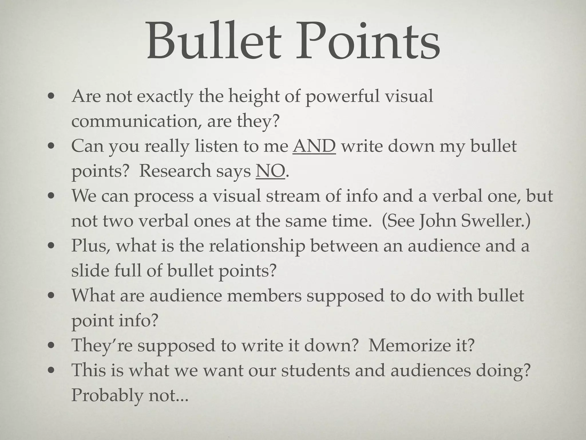 Bullet Points
• Are not exactly the height of powerful visual
  communication, are they?
• Can you really listen to me AND write down my bullet
  points? Research says NO.
• We can process a visual stream of info and a verbal one, but
  not two verbal ones at the same time. (See John Sweller.)
• Plus, what is the relationship between an audience and a
  slide full of bullet points?
• What are audience members supposed to do with bullet
  point info?
• They’re supposed to write it down? Memorize it?
• This is what we want our students and audiences doing?
  Probably not...
 