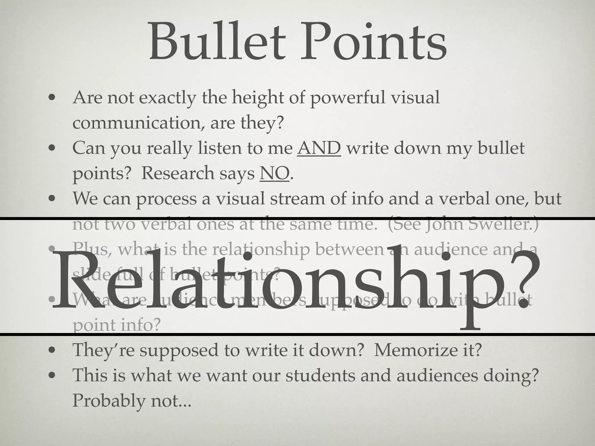 Bullet Points
• Are not exactly the height of powerful visual
  communication, are they?
• Can you really listen to me AND write down my bullet
  points? Research says NO.
• We can process a visual stream of info and a verbal one, but
  not two verbal ones at the same time. (See John Sweller.)
• Plus, what is the relationship between an audience and a

Relationship?
  slide full of bullet points?
• What are audience members supposed to do with bullet
  point info?
• They’re supposed to write it down? Memorize it?
• This is what we want our students and audiences doing?
  Probably not...
 