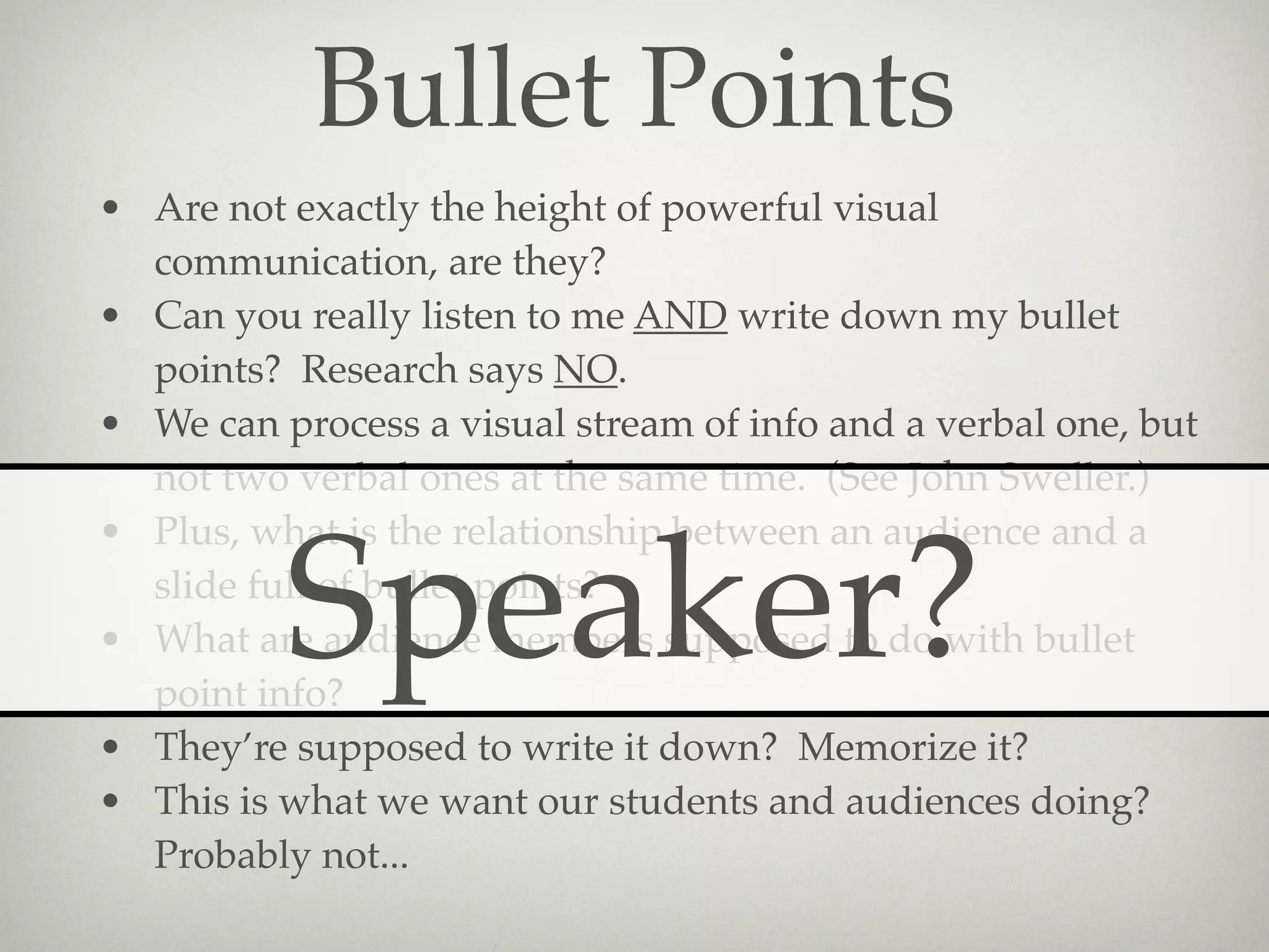 Bullet Points
• Are not exactly the height of powerful visual
  communication, are they?
• Can you really listen to me AND write down my bullet
  points? Research says NO.
• We can process a visual stream of info and a verbal one, but
  not two verbal ones at the same time. (See John Sweller.)
• Plus, what is the relationship between an audience and a

          Speaker?
  slide full of bullet points?
• What are audience members supposed to do with bullet
  point info?
• They’re supposed to write it down? Memorize it?
• This is what we want our students and audiences doing?
  Probably not...
 