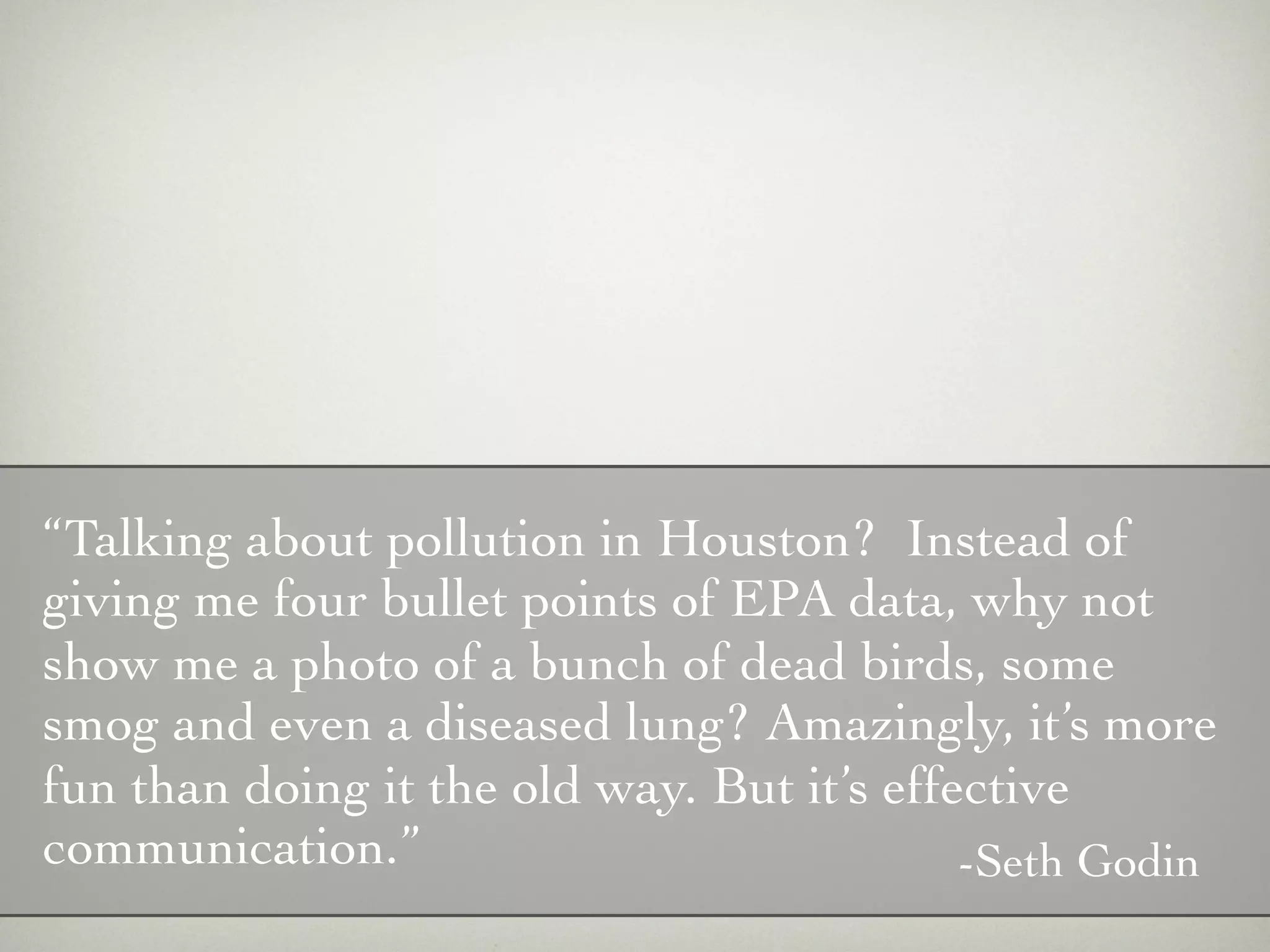 “Talking about pollution in Houston? Instead of
giving me four bullet points of EPA data, why not
show me a photo of a bunch of dead birds, some
smog and even a diseased lung? Amazingly, it’s more
fun than doing it the old way. But it’s effective
communication.”                             -Seth Godin
 