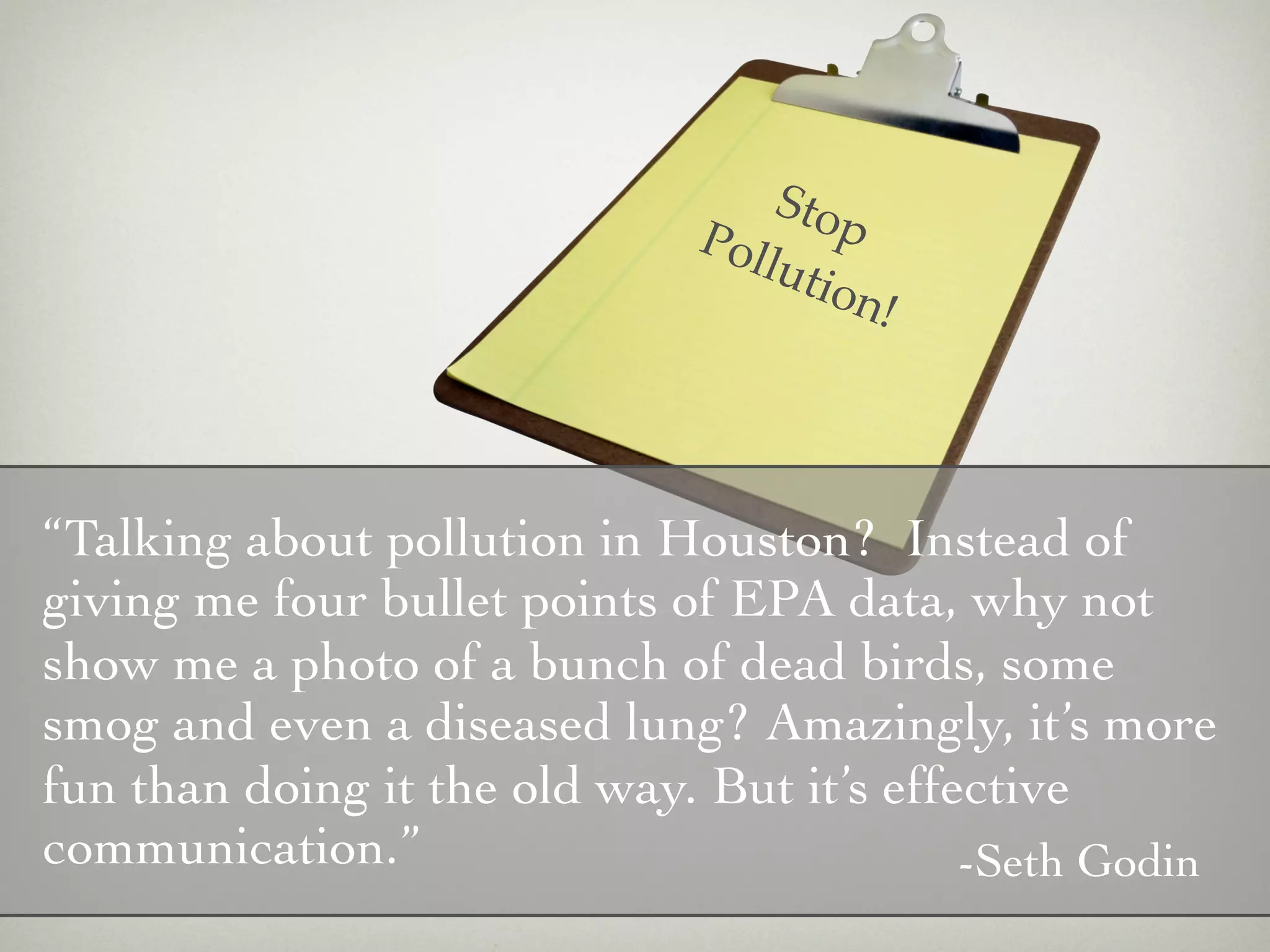 Sto
                              Pol      p
                                  luti
                                       on!




“Talking about pollution in Houston? Instead of
giving me four bullet points of EPA data, why not
show me a photo of a bunch of dead birds, some
smog and even a diseased lung? Amazingly, it’s more
fun than doing it the old way. But it’s effective
communication.”                             -Seth Godin
 