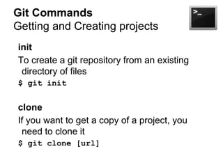 Git Commands
Getting and Creating projects
init
To create a git repository from an existing
directory of files
$ git init

clone
If you want to get a copy of a project, you
need to clone it
$ git clone [url]

 