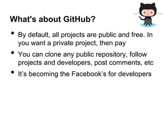 What's about GitHub?

•
•
•

By default, all projects are public and free. In
you want a private project, then pay
You can clone any public repository, follow
projects and developers, post comments, etc
It’s becoming the Facebook’s for developers

 