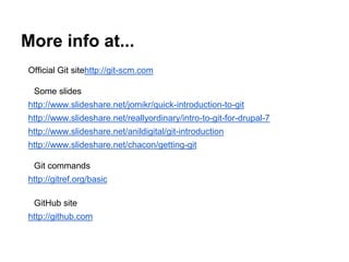 More info at...
Official Git site
http://git-scm.com
Some slides
http://www.slideshare.net/jomikr/quick-introduction-to-git
http://www.slideshare.net/reallyordinary/intro-to-git-for-drupal-7

http://www.slideshare.net/anildigital/git-introduction
http://www.slideshare.net/chacon/getting-git
Git commands

http://gitref.org/basic
GitHub site
http://github.com

 