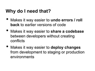 Why do I need that?

•
•
•

Makes it way easier to undo errors / roll
back to earlier versions of code
Makes it way easier to share a codebase
between developers without creating
conflicts
Makes it way easier to deploy changes
from development to staging or production
environments

 