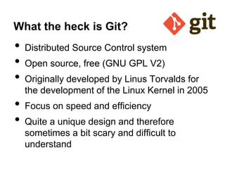 What the heck is Git?

•
•
•
•
•

Distributed Source Control system
Open source, free (GNU GPL V2)
Originally developed by Linus Torvalds for
the development of the Linux Kernel in 2005
Focus on speed and efficiency
Quite a unique design and therefore
sometimes a bit scary and difficult to
understand

 