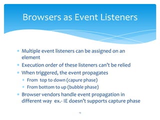 Multiple event listeners can be assigned on an
element
Execution order of these listeners can’t be relied
When triggered, the event propagates
From top to down (capure phase)
From bottom to up (bubble phase)
Browser vendors handle event propagation in
different way ex.- IE doesn’t supports capture phase
Browsers as Event Listeners
13
 