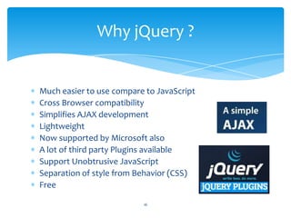 Much easier to use compare to JavaScript
Cross Browser compatibility
Simplifies AJAX development
Lightweight
Now supported by Microsoft also
A lot of third party Plugins available
Support Unobtrusive JavaScript
Separation of style from Behavior (CSS)
Free
Why jQuery ?
16
 