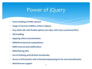 Event handling of HTML element
Usage of Common Utilities written in jQuery
Easy AJAX calls with flexible options (raw Ajax with many customized APIs)
CSS handling
Applying effects and animations
DOM/Html elements manipulations
DOM traversal and modifications
DOM filtering APIs
Use of Chaining and Call-back functionality
Access to third parties well written/developed plug-ins for more beautification.
Multi browser support
Power of jQuery
17
 