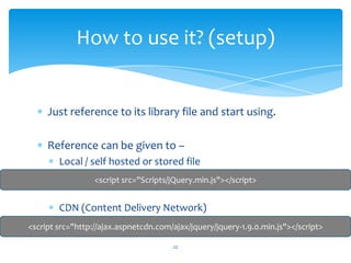 Just reference to its library file and start using.
Reference can be given to –
Local / self hosted or stored file
CDN (Content Delivery Network)
How to use it? (setup)
<script src="http://ajax.aspnetcdn.com/ajax/jquery/jquery-1.9.0.min.js"></script>
<script src="Scripts/jQuery.min.js"></script>
22
 