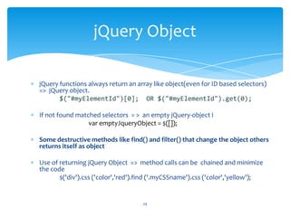 jQuery functions always return an array like object(even for ID based selectors)
=> jQuery object.
$("#myElementId")[0]; OR $("#myElementId").get(0);
If not found matched selectors = > an empty jQuery-object I
var emptyJqueryObject = $([]);
Some destructive methods like find() and filter() that change the object others
returns itself as object
Use of returning jQuery Object => method calls can be chained and minimize
the code
$('div').css ('color','red').find ('.myCSSname').css ('color','yellow');
jQuery Object
24
 