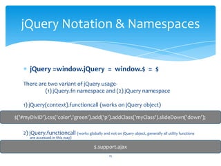 jQuery =window.jQuery = window.$ = $
There are two variant of jQuery usage-
(1) jQuery.fn namespace and (2) jQuery namespace
1) jQuery(context).functioncall (works on jQuery object)
2) jQuery.functioncall (works globally and not on jQuery object, generally all utility functions
are accessed in this way)
jQuery Notation & Namespaces
$('#myDivID').css('color','green').add('p').addClass('myClass').slideDown('down');
$.support.ajax
25
 