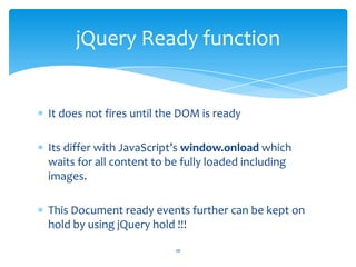 It does not fires until the DOM is ready
Its differ with JavaScript’s window.onload which
waits for all content to be fully loaded including
images.
This Document ready events further can be kept on
hold by using jQuery hold !!!
jQuery Ready function
26
 