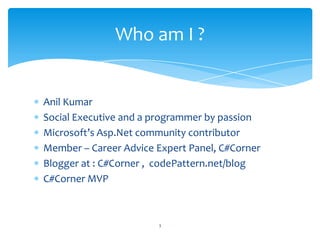 Anil Kumar
Social Executive and a programmer by passion
Microsoft’s Asp.Net community contributor
Member – Career Advice Expert Panel, C#Corner
Blogger at : C#Corner , codePattern.net/blog
C#Corner MVP
Who am I ?
3
 