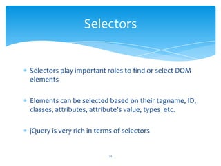 Selectors play important roles to find or select DOM
elements
Elements can be selected based on their tagname, ID,
classes, attributes, attribute’s value, types etc.
jQuery is very rich in terms of selectors
Selectors
32
 