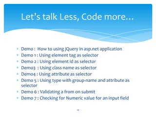 Demo : How to using jQuery in asp.net application
Demo 1 : Using element tag as selector
Demo 2 : Using element id as selector
Demo3 : Using class name as selector
Demo4 : Using attribute as selector
Demo 5 : Using type with group-name and attribute as
selector
Demo 6 : Validating a from on submit
Demo 7 : Checking for Numeric value for an input field
Let’s talk Less, Code more…
34
 