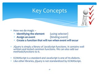 How we do magic –
Identifying the element (using selector)
Assign an event (binding event)
Create a function that will run when event will occur
JQuery is simply a library of JavaScript-functions. It contains well
written and tested common functions. We can also add our
methods/functions to it.
ECMAScript is a standard and JavaScript is one of its dialects.
Like other libraries, jQuery is not standardized by ECMAScript.
Key Concepts
38
 