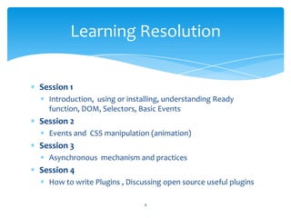 Session 1
Introduction, using or installing, understanding Ready
function, DOM, Selectors, Basic Events
Session 2
Events and CSS manipulation (animation)
Session 3
Asynchronous mechanism and practices
Session 4
How to write Plugins , Discussing open source useful plugins
Learning Resolution
4
 