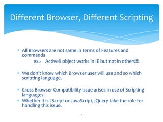 All Browsers are not same in terms of Features and
commands
ex.- ActiveX object works in IE but not in others!!!
We don’t know which Browser user will use and so which
scripting language.
Cross Browser Compatibility issue arises in use of Scripting
languages .
Whether it is JScript or JavaScript, jQuery take the role for
handling this issue.
Different Browser, Different Scripting
7
 