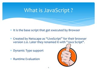 It is the base script that get executed by Browser
Created by Netscape as “LiveScript” for their browser
version 2.0. Later they renamed it with "Java Script".
Dynamic Type support
Runtime Evaluation
What is JavaScript ?
8
 