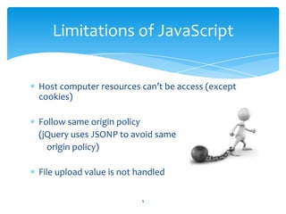 Host computer resources can’t be access (except
cookies)
Follow same origin policy
(jQuery uses JSONP to avoid same
origin policy)
File upload value is not handled
Limitations of JavaScript
9
 