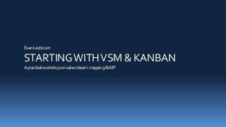EvanLeybourn
STARTINGWITHVSM & KANBAN
Apracticalworkshoponvaluestreammapping&WIP
 
