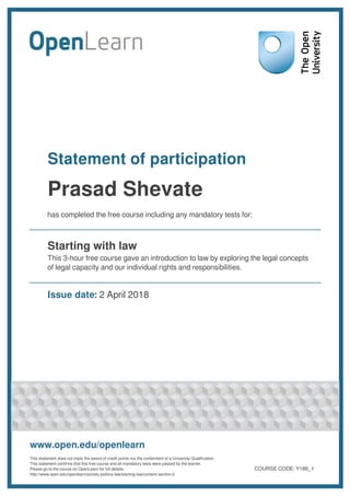 Statement of participation
Prasad Shevate
has completed the free course including any mandatory tests for:
Starting with law
This 3-hour free course gave an introduction to law by exploring the legal concepts
of legal capacity and our individual rights and responsibilities.
Issue date: 2 April 2018
www.open.edu/openlearn
This statement does not imply the award of credit points nor the conferment of a University Qualification.
This statement confirms that this free course and all mandatory tests were passed by the learner.
Please go to the course on OpenLearn for full details:
http://www.open.edu/openlearn/society-politics-law/starting-law/content-section-0
COURSE CODE: Y186_1
 