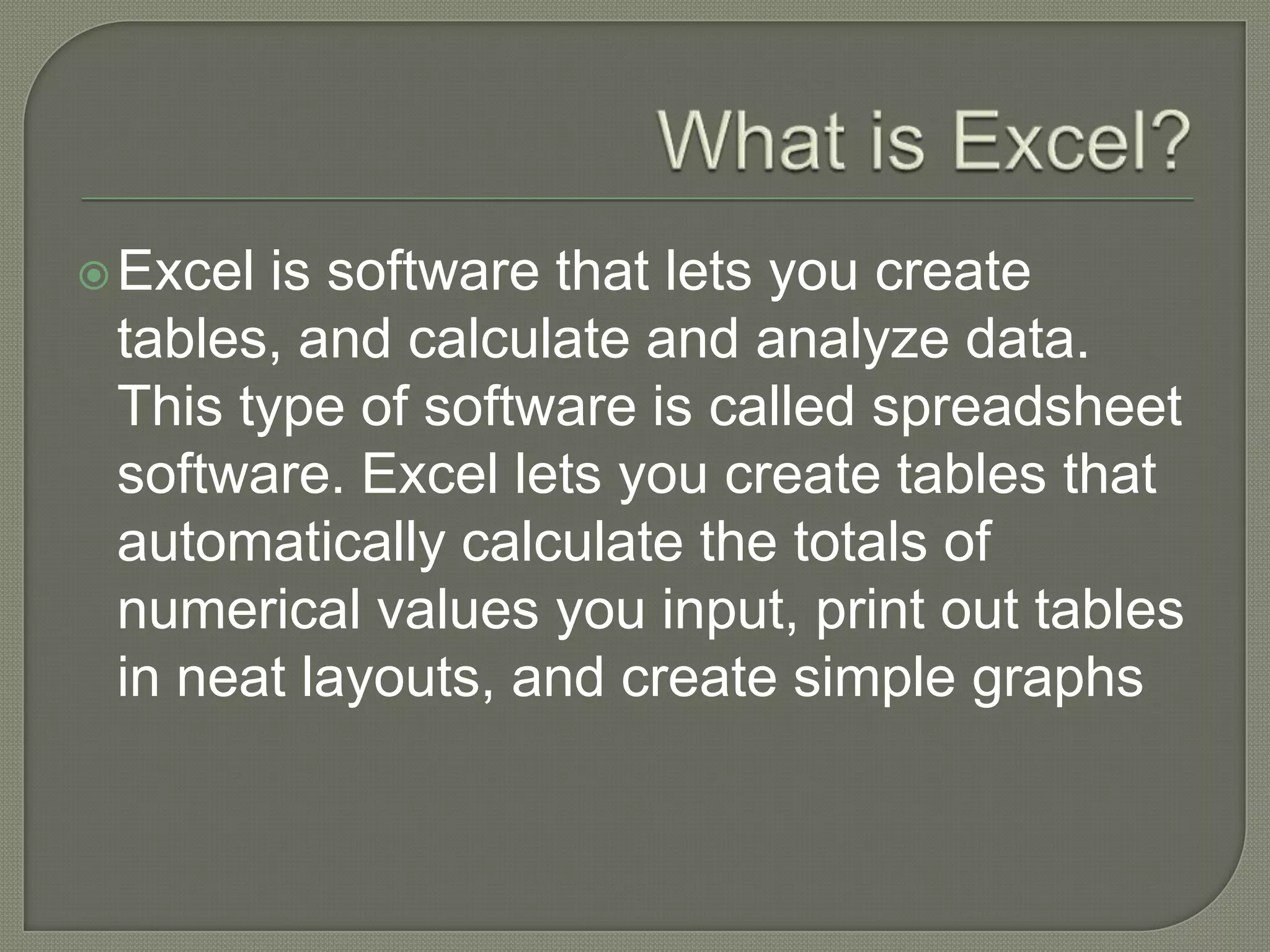 Whatis Excel?Excel is software that lets you create tables, and calculate and analyze data. This type of software is called spreadsheet software. Excel lets you create tables that automatically calculate the totals of numerical values you input, print out tables in neat layouts, and create simple graphs