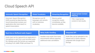 Confidential & ProprietaryGoogle Cloud Platform 8
Cloud Speech API
Automatic Speech Recognition
(ASR) powered by deep learning
neural networking to power your
applications like voice search or
speech transcription.
Recognizes over 80
languages and variants
with an extensive
vocabulary.
Returns partial
recognition results
immediately, as they
become available.
Filter inappropriate
content in text results.
Audio input can be captured by an application’s
microphone or sent from a pre-recorded audio
file. Multiple audio file formats are supported,
including FLAC, AMR, PCMU and linear-16.
Handles noisy audio from many
environments without requiring
additional noise cancellation.
Audio files can be uploaded in the
request and, in future releases,
integrated with Google Cloud
Storage.
Automatic Speech Recognition Global Vocabulary Inappropriate Content
Filtering
Streaming Recognition
Real-time or Buffered Audio Support Noisy Audio Handling Integrated API
 