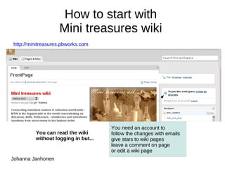 How to start with  Mini treasures wiki  http://minitreasures.pbworks.com   You can read the wiki  without logging in but... Johanna Janhonen You need an account to  ,[object Object]