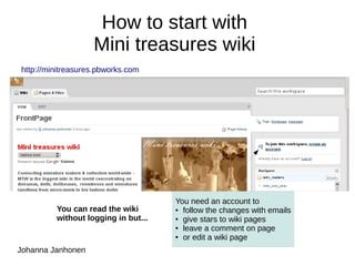 How to start with
                   Mini treasures wiki
http://minitreasures.pbworks.com




                                     You need an account to
         You can read the wiki       ● follow the changes with emails

         without logging in but...   ● give stars to wiki pages

                                     ● leave a comment on page

                                     ● or edit a wiki page


Johanna Janhonen
 