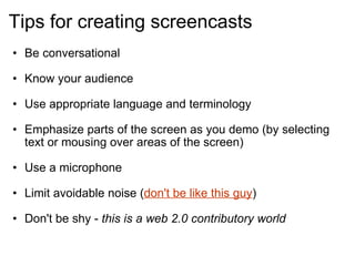 Tips for creating screencasts Be conversational  Know your audience   Use appropriate language and terminology Emphasize parts of the screen as you demo (by selecting text or mousing over areas of the screen)  Use a microphone  Limit avoidable noise ( don't be like this guy )  Don't be shy -  this is a web 2.0 contributory world   