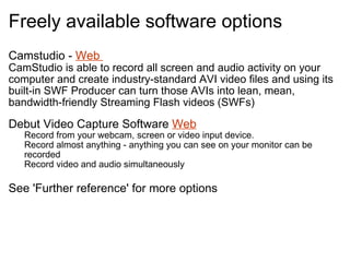 Freely available software options  Camstudio -  Web  CamStudio is able to record all screen and audio activity on your computer and create industry-standard AVI video files and using its built-in SWF Producer can turn those AVIs into lean, mean, bandwidth-friendly Streaming Flash videos (SWFs)   Debut Video Capture Software  Web Record from your webcam, screen or video input device.  Record almost anything - anything you can see on your monitor can be recorded  Record video and audio simultaneously  See 'Further reference' for more options 