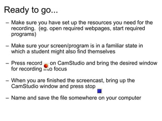 Ready to go... Make sure you have set up the resources you need for the recording.  (eg. open required webpages, start required programs)  Make sure your screen/program is in a familiar state in which a student might also find themselves  Press record     on CamStudio and bring the desired window for recording into focus When you are finished the screencast, bring up the CamStudio window and press stop  Name and save the file somewhere on your computer   