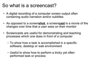 So what is a screencast? A digital recording of a computer screen output often containing audio narration and/or subtitles  As opposed to a screen shot , a screen cast  is a movie of the changes over time that a user sees on their monitor Screencasts are useful for demonstrating and teaching processes which one does in front of a computer To show how a task is accomplished in a specific software, desktop or web environment   Useful to show how to perform a tricky yet often performed task or process   