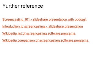 Further reference Screencasting 101 - slideshare presentation with podcast  Introduction to screencasting -  slideshare presentation     Wikipedia list of screencasting software programs    Wikipedia comparison of screencasting software programs        