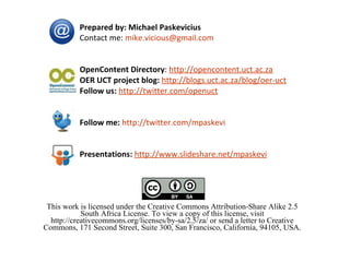 This work is licensed under the Creative Commons Attribution-Share Alike 2.5 South Africa License. To view a copy of this license, visit http://creativecommons.org/licenses/by-sa/2.5/za/ or send a letter to Creative Commons, 171 Second Street, Suite 300, San Francisco, California, 94105, USA. Prepared by: Michael Paskevicius  Contact me:  [email_address] OpenContent Directory :  http://opencontent.uct.ac.za OER UCT project blog:   http://blogs.uct.ac.za/blog/oer-uct Follow us:   http://twitter.com/openuct Follow me:   http://twitter.com/mpaskevi Presentations:   http://www.slideshare.net/mpaskevi 