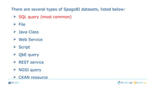 There are several types of SpagoBI datasets, listed below:
➢ SQL query (most common)
➢ File
➢ Java Class
➢ Web Service
➢ Script
➢ QbE query
➢ REST service
➢ NGSI query
➢ CKAN resource
 
