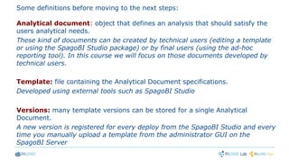 Some definitions before moving to the next steps:
Analytical document: object that defines an analysis that should satisfy the
users analytical needs.
These kind of documents can be created by technical users (editing a template
or using the SpagoBI Studio package) or by final users (using the ad-hoc
reporting tool). In this course we will focus on those documents developed by
technical users.
Template: file containing the Analytical Document specifications.
Developed using external tools such as SpagoBI Studio
Versions: many template versions can be stored for a single Analytical
Document.
A new version is registered for every deploy from the SpagoBI Studio and every
time you manually upload a template from the administrator GUI on the
SpagoBI Server
 