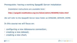 Prerequisite: having a working SpagoBI Server installation
Installation instructions are available here:
http://spagobi.readthedocs.org/en/latest/admin/README/index.html
We will refer to the SpagoBI Server base folder as SPAGOBI_SERVER_HOME.
In this course we will focus on:
➢
configuring a new datasource connection;
➢
creating a new dataset;
➢
creating a new chart;
 