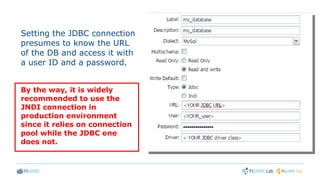 Setting the JDBC connection
presumes to know the URL
of the DB and access it with
a user ID and a password.
By the way, it is widely
recommended to use the
JNDI connection in
production environment
since it relies on connection
pool while the JDBC one
does not.
 
