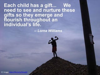 Each child has a gift... We 
need to see and nurture these 
gifts so they emerge and 
flourish throughout an 
individual’s life. 
CC Image: http://flic.kr/p/bhvabR 
-- Lorna Williams 
 