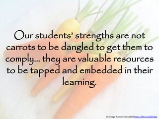 Our students’ strengths are not 
carrots to be dangled to get them to 
comply… they are valuable resources 
to be tapped and embedded in their 
learning. 
CC Image from ChrisCook04 https://flic.kr/p/87cZ6L 
 