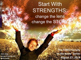 Start With 
STRENGTHS: 
change the lens 
change the STORY 
The FORCE Society 
‘in the know’ Series 
August 27, 2014 
CC Image from Ethereal World https://flic.kr/p/4BDBPS 
Chris Wejr 
www.chriswejr.com 
@chriswejr 
 