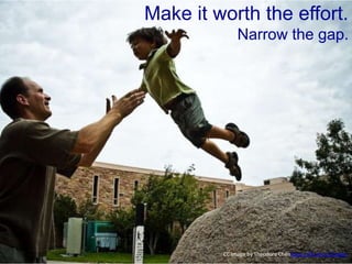 Make it worth the effort. 
Narrow the gap. 
CC Image by Theodore Chenhttps://flic.kr/p/32egeo 
 