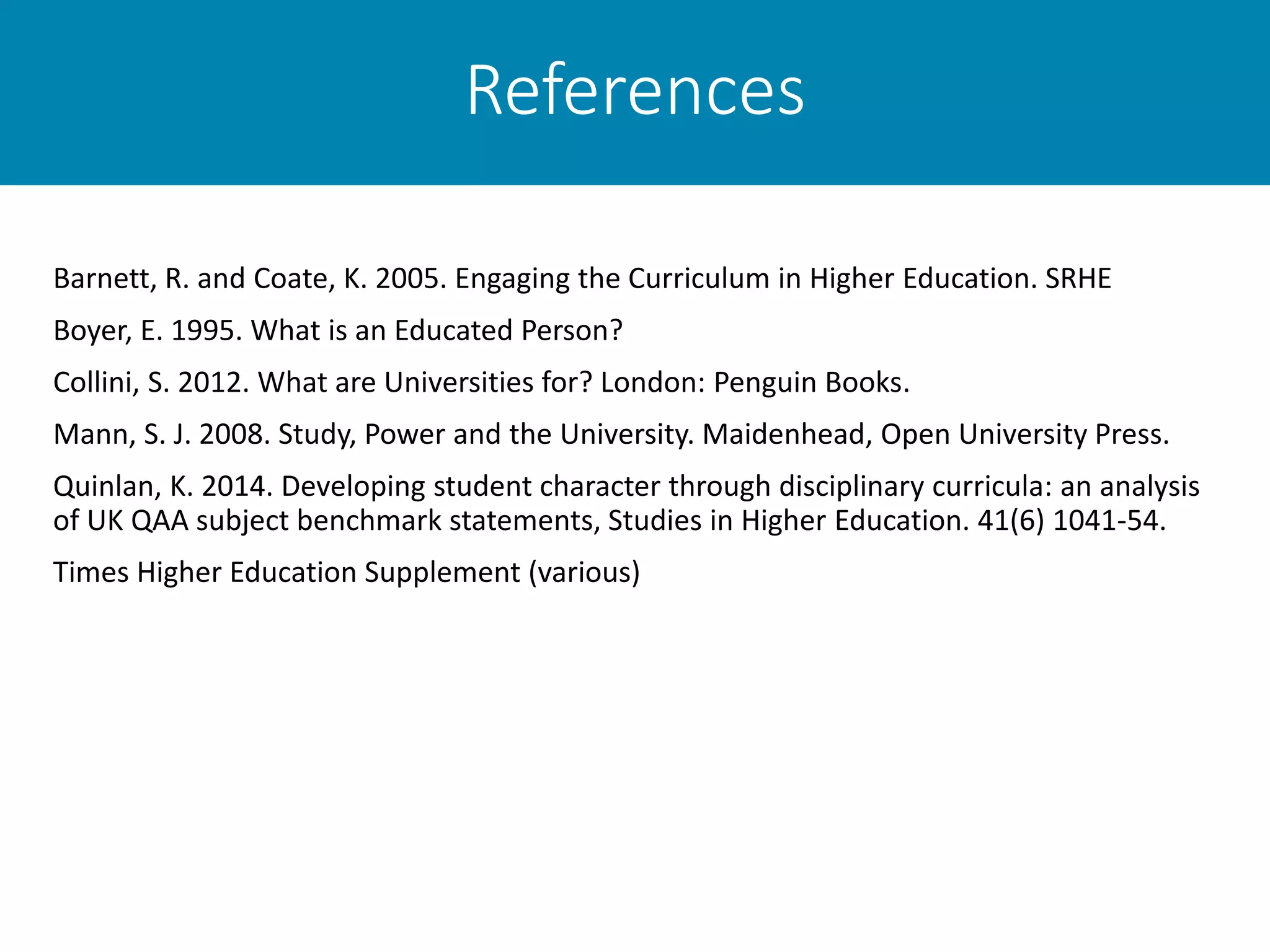 References
Barnett, R. and Coate, K. 2005. Engaging the Curriculum in Higher Education. SRHE
Boyer, E. 1995. What is an Educated Person?
Collini, S. 2012. What are Universities for? London: Penguin Books.
Mann, S. J. 2008. Study, Power and the University. Maidenhead, Open University Press.
Quinlan, K. 2014. Developing student character through disciplinary curricula: an analysis
of UK QAA subject benchmark statements, Studies in Higher Education. 41(6) 1041-54.
Times Higher Education Supplement (various)
 
