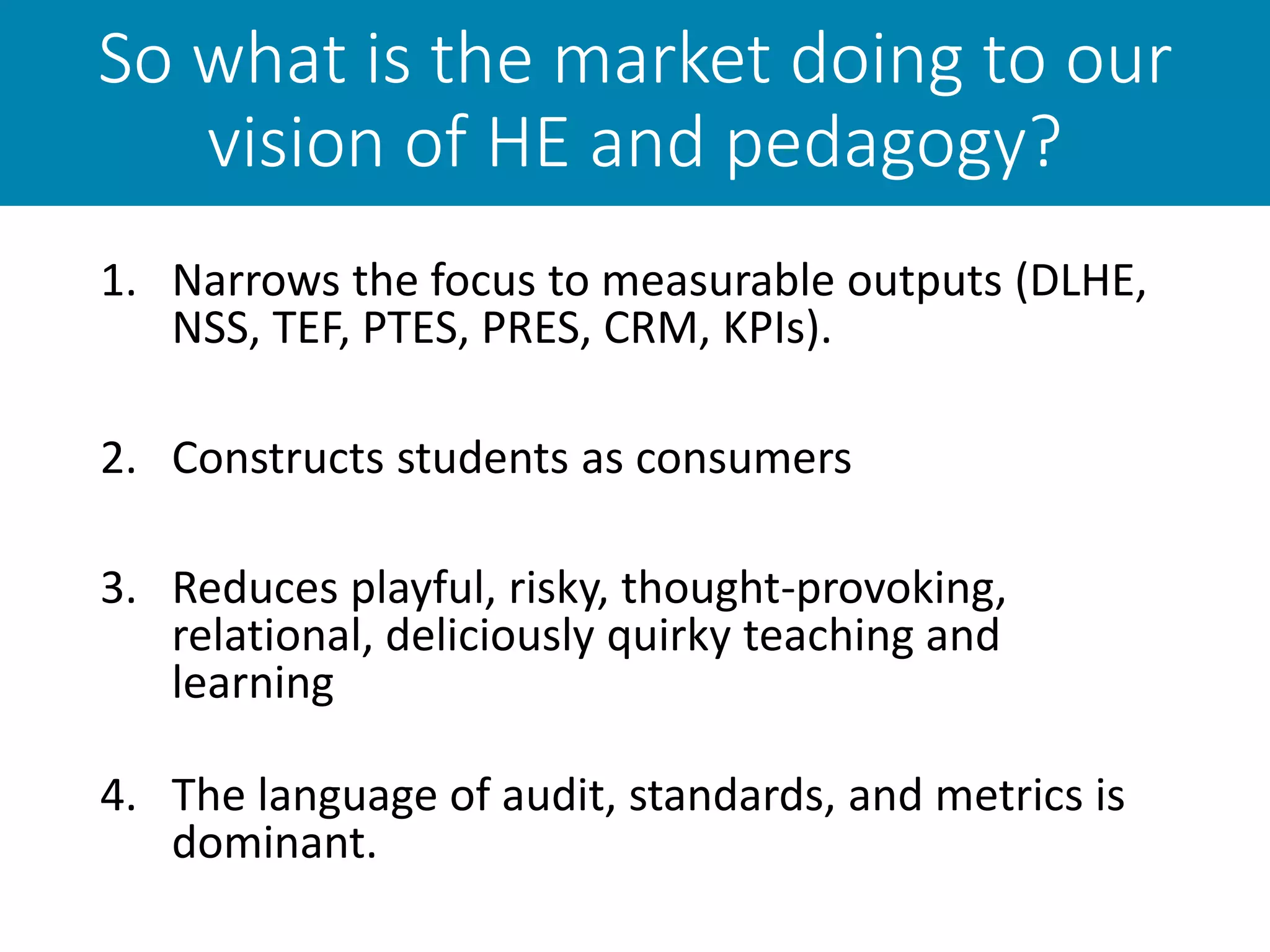 So what is the market doing to our
vision of HE and pedagogy?
1. Narrows the focus to measurable outputs (DLHE,
NSS, TEF, PTES, PRES, CRM, KPIs).
2. Constructs students as consumers
3. Reduces playful, risky, thought-provoking,
relational, deliciously quirky teaching and
learning
4. The language of audit, standards, and metrics is
dominant.
 