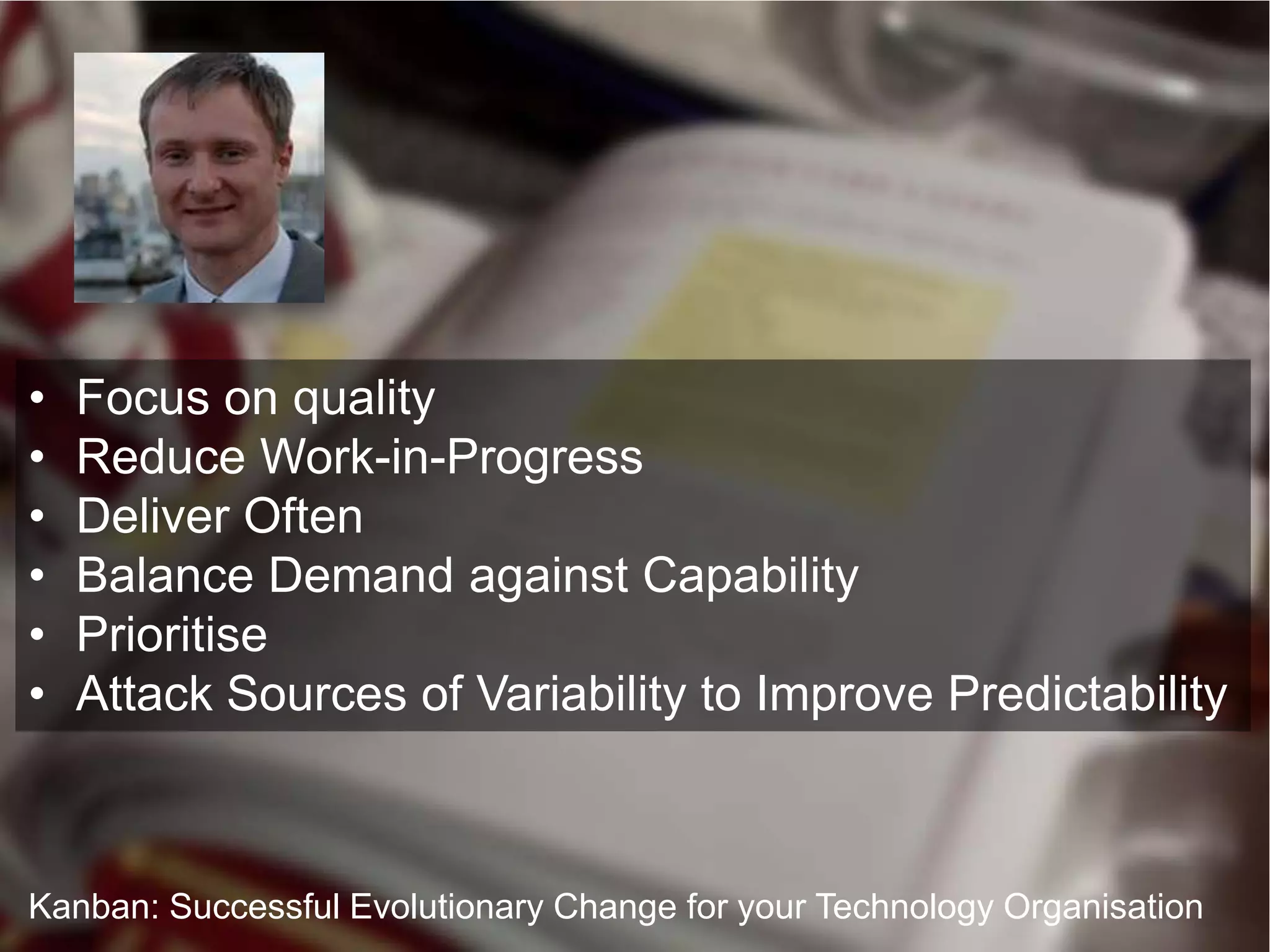 •   Focus on quality
•   Reduce Work-in-Progress
•   Deliver Often
•   Balance Demand against Capability
•   Prioritise
•   Attack Sources of Variability to Improve Predictability



Kanban: Successful Evolutionary Change for your Technology Organisation
 