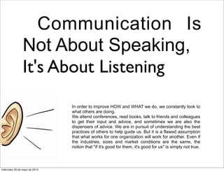 Communication Is
Not About Speaking,
It's About Listening
In order to improve HOW and WHAT we do, we constantly look to
what others are doing.
We attend conferences, read books, talk to friends and colleagues
to get their input and advice, and sometimes we are also the
dispensers of advice. We are in pursuit of understanding the best
practices of others to help guide us. But it is a flawed assumption
that what works for one organization will work for another. Even if
the industries, sizes and market conditions are the same, the
notion that "if it's good for them, it's good for us" is simply not true.
miércoles 29 de mayo de 2013
 